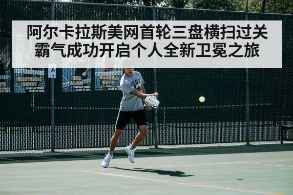 阿尔卡拉斯美网首轮三盘横扫过关霸气成功开启个人全新卫冕之旅