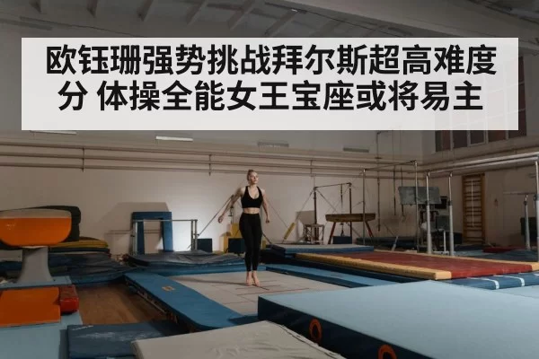 欧钰珊强势挑战拜尔斯超高难度分 体操全能女王宝座或将易主