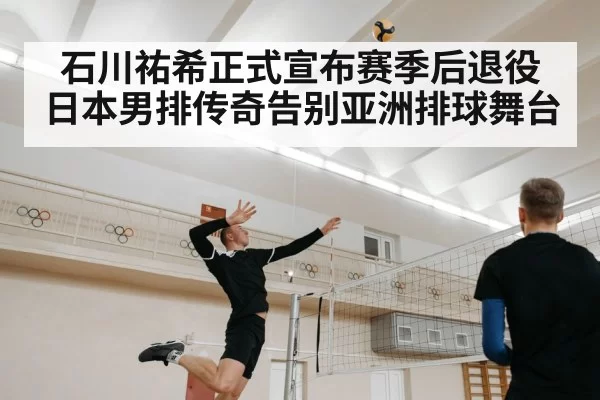 石川祐希正式宣布赛季后退役 日本男排传奇告别亚洲排球舞台