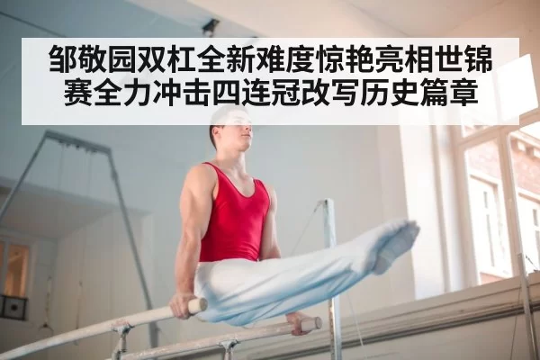 邹敬园双杠全新难度惊艳亮相世锦赛全力冲击四连冠改写历史篇章