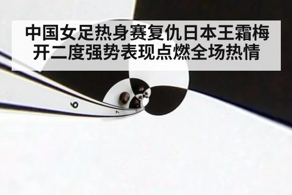 中国女足热身赛复仇日本王霜梅开二度强势表现点燃全场热情