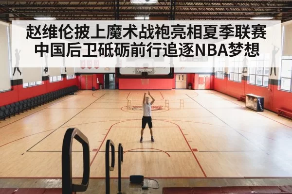 赵维伦披上魔术战袍亮相夏季联赛 中国后卫砥砺前行追逐NBA梦想