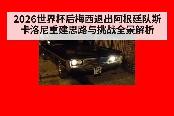2026世界杯后梅西退出阿根廷队斯卡洛尼重建思路与挑战全景解析